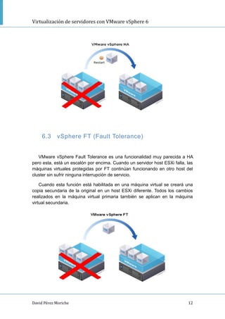 Virtualización de servidores con VMware vSphere 6
David Pérez Moriche 12
6.3 vSphere FT (Fault Tolerance)
VMware vSphere Fault Tolerance es una funcionalidad muy parecida a HA
pero esta, está un escalón por encima. Cuando un servidor host ESXi falla, las
máquinas virtuales protegidas por FT continúan funcionando en otro host del
cluster sin sufrir ninguna interrupción de servicio.
Cuando esta función está habilitada en una máquina virtual se creará una
copia secundaria de la original en un host ESXi diferente. Todos los cambios
realizados en la máquina virtual primaria también se aplican en la máquina
virtual secundaria.
 