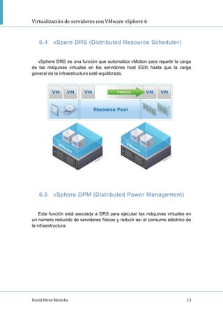 Virtualización de servidores con VMware vSphere 6
David Pérez Moriche 13
6.4 vSpere DRS (Distributed Resource Scheduler)
vSphere DRS es una función que automatiza vMotion para repartir la carga
de las máquinas virtuales en los servidores host ESXi hasta que la carga
general de la infraestructura esté equilibrada.
6.5 vSphere DPM (Distributed Power Management)
Esta función está asociada a DRS para ejecutar las máquinas virtuales en
un número reducido de servidores físicos y reducir así el consumo eléctrico de
la infraestructura.
 