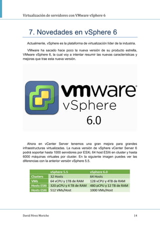 Virtualización de servidores con VMware vSphere 6
David Pérez Moriche 14
7. Novedades en vSphere 6
Actualmente, vSphere es la plataforma de virtualización líder de la industria.
VMware ha sacado hace poco la nueva versión de su producto estrella,
VMware vSphere 6, la cual voy a intentar resumir las nuevas características y
mejoras que trae esta nueva versión.
Ahora en vCenter Server tenemos una gran mejora para grandes
infraestructuras virtualizadas. La nueva versión de vSphere vCenter Server 6
podrá soportar hasta 1000 servidores por ESXi, 64 host ESXi en cluster y hasta
6000 máquinas virtuales por cluster. En la siguiente imagen puedes ver las
diferencias con la anterior versión vSphere 5.5.
 