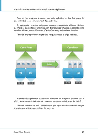 Virtualización de servidores con VMware vSphere 6
David Pérez Moriche 15
Para mí las mayores mejoras han sido incluidas en las funciones de
disponibilidad como vMotion, Fault Tolerant y HA.
En vMotion hay grandes mejoras en esta nueva versión de VMware vSphere
6. Ahora se puede hacer una migración de máquinas virtuales en caliente entre
switches virtules, entre diferentes vCenter Servers y entre diferentes sites.
También ahora podemos migrar una máquina virtual a larga distancia.
Además ahora podemos activar Faul Tolerance en máquinas virtuales con 4
vCPU. Anteriormente la limitación para usar esta característica era de 1 vCPU.
También tenemos la Alta Disponibilidad (HA App) que nos ofrecerá mayor
soporte para aplicaciones críticas de negocio.
 