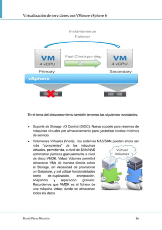 Virtualización de servidores con VMware vSphere 6
David Pérez Moriche 16
En el tema del almacenamiento también tenemos las siguientes novedades:
 Soporte de Storage I/O Control (SIOC). Nuevo soporte para reservas de
máquinas virtuales por almacenamiento para garantizar niveles mínimos
de servicio.
 Volúmenes Virtuales (Vvols). los sistemas NAS/SAN pueden ahora ser
más “conscientes” de las máquinas
virtuales, permitiendo, a nivel de SAN/NAS
administrar políticas granularmente a nivel
de disco VMDK. Virtual Volumes permitirá
almacenar VMs de manera directa sobre
el Storage, sin necesidad de provisionar
un Datastore, y así utilizar funcionalidades
como de-duplicación, encriptación,
snapshots y replicación granular.
Recordemos que VMDK es el fichero de
una máquina virtual donde se almacenan
todos los datos
 