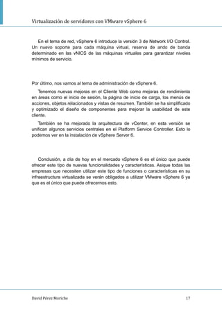 Virtualización de servidores con VMware vSphere 6
David Pérez Moriche 17
En el tema de red, vSphere 6 introduce la versión 3 de Network I/O Control.
Un nuevo soporte para cada máquina virtual, reserva de ando de banda
determinado en las vNICS de las máquinas virtuales para garantizar niveles
mínimos de servicio.
Por último, nos vamos al tema de administración de vSphere 6.
Tenemos nuevas mejoras en el Cliente Web como mejoras de rendimiento
en áreas como el inicio de sesión, la página de inicio de carga, los menús de
acciones, objetos relacionados y vistas de resumen. También se ha simplificado
y optimizado el diseño de componentes para mejorar la usabilidad de este
cliente.
También se ha mejorado la arquitectura de vCenter, en esta versión se
unifican algunos servicios centrales en el Platform Service Controller. Esto lo
podemos ver en la instalación de vSphere Server 6.
Conclusión, a día de hoy en el mercado vSphere 6 es el único que puede
ofrecer este tipo de nuevas funcionalidades y características. Asique todas las
empresas que necesiten utilizar este tipo de funciones o características en su
infraestructura virtualizada se verán obligados a utilizar VMware vSphere 6 ya
que es el único que puede ofrecernos esto.
 