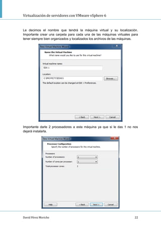 Virtualización de servidores con VMware vSphere 6
David Pérez Moriche 22
Le decimos el nombre que tendrá la máquina virtual y su localización.
Importante crear una carpeta para cada una de las máquinas virtuales para
tener siempre bien organizados y localizados los archivos de las máquinas.
Importante darle 2 procesadores a esta máquina ya que si le das 1 no nos
dejará instalarla.
 
