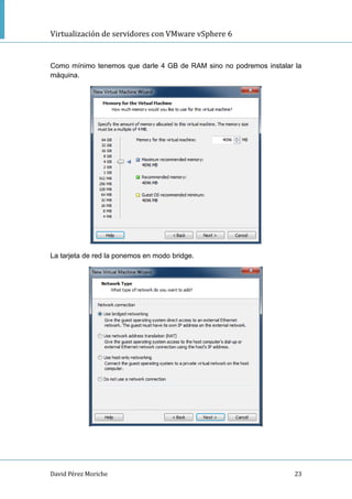 Virtualización de servidores con VMware vSphere 6
David Pérez Moriche 23
Como mínimo tenemos que darle 4 GB de RAM sino no podremos instalar la
máquina.
La tarjeta de red la ponemos en modo bridge.
 