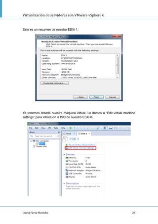 Virtualización de servidores con VMware vSphere 6
David Pérez Moriche 26
Este es un resumen de nuestro ESXi 1.
Ya tenemos creada nuestra máquina virtual. Le damos a “Edit virtual machine
settings” para introducir la ISO de nuestro ESXi 6.
 