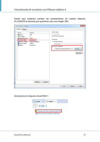 Virtualización de servidores con VMware vSphere 6
David Pérez Moriche 27
Desde aquí podemos cambiar las características de nuestra máquina.
En CD/DVD le decimos que queremos usar una imagen ISO.
Arrancamos la máquina virtual ESXi 1.
 