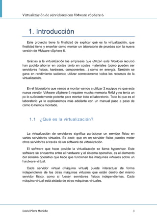 Virtualización de servidores con VMware vSphere 6
David Pérez Moriche 3
1. Introducción
Este proyecto tiene la finalidad de explicar qué es la virtualización, que
finalidad tiene y enseñar como montar un laboratorio de pruebas con la nueva
versión de VMware vSphere 6.
Gracias a la virtualización las empresas que utilizan este fabuloso recurso
han podido ahorrar en costes tanto en costes materiales (como pueden ser
servidores físicos, hardware, componentes…) como en energía. También se
gana en rendimiento sabiendo utilizar correctamente todos los recursos de la
virtualización.
En el laboratorio que vamos a montar vamos a utilizar 2 equipos ya que esta
nueva versión VMware vSphere 6 requiere mucha memoria RAM y no tenía un
pc lo suficientemente potente para montar todo el laboratorio. Todo lo que es el
laboratorio ya lo explicaremos más adelante con un manual paso a paso de
cómo lo hemos montado.
1.1 ¿Qué es la virtualización?
La virtualización de servidores significa particionar un servidor físico en
varios servidores virtuales. Es decir, que en un servidor físico puedes meter
otros servidores a través de un software de virtualización.
El software que hace posible la virtualización se llama hypervisor. Este
software se encuentra entre el hardware y el sistema operativo, es el elemento
del sistema operativo que hace que funcionen las máquinas virtuales sobre un
hardware virtual.
Cada servidor virtual (máquina virtual) puede interactuar de forma
independiente de las otras máquinas virtuales que están dentro del mismo
servidor físico, como si fuesen servidores físicos independientes. Cada
máquina virtual está aislada de otras máquinas virtuales.
 