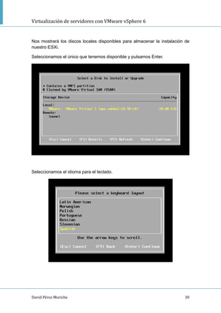 Virtualización de servidores con VMware vSphere 6
David Pérez Moriche 30
Nos mostrará los discos locales disponibles para almacenar la instalación de
nuestro ESXi.
Seleccionamos el único que tenemos disponible y pulsamos Enter.
Seleccionamos el idioma para el teclado.
 
