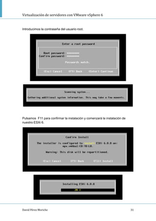 Virtualización de servidores con VMware vSphere 6
David Pérez Moriche 31
Introducimos la contraseña del usuario root.
Pulsamos F11 para confirmar la instalación y comenzará la instalación de
nuestro ESXi 6.
 