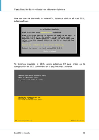 Virtualización de servidores con VMware vSphere 6
David Pérez Moriche 32
Una vez que ha terminado la instalación, debemos reiniciar el host ESXi,
pulsamos Enter.
Ya tenemos instalado el ESXi, ahora pulsamos F2 para entrar en la
configuración del ESXi como indica en la esquina abajo izquierda.
 