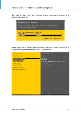 Virtualización de servidores con VMware vSphere 6
David Pérez Moriche 33
Nos pide la clave root que pusimos anteriormente para acceder a la
configuración del ESXi.
Ahora dentro de la configuración lo primero que haremos es cambiar la IP.
Configure Management Network > IPV4 Configuration.
 