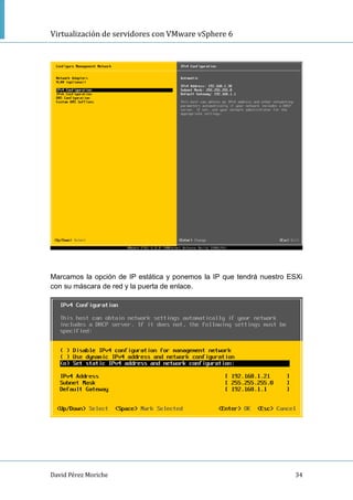 Virtualización de servidores con VMware vSphere 6
David Pérez Moriche 34
Marcamos la opción de IP estática y ponemos la IP que tendrá nuestro ESXi
con su máscara de red y la puerta de enlace.
 