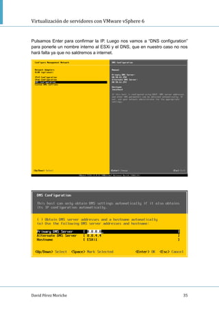 Virtualización de servidores con VMware vSphere 6
David Pérez Moriche 35
Pulsamos Enter para confirmar la IP. Luego nos vamos a “DNS configuration”
para ponerle un nombre interno al ESXi y el DNS, que en nuestro caso no nos
hará falta ya que no saldremos a internet.
 