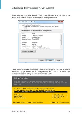 Virtualización de servidores con VMware vSphere 6
David Pérez Moriche 38
Ahora tenemos que crear el otro ESXi, primero creamos la máquina virtual
donde irá el ESXi 2. Este es el resumen de la máquina virtual.
Luego seguiremos exactamente los mismos pasos que en el ESXi 1 para su
instalación y ya dentro de la configuración del ESXi 2 lo único que
cambiaremos serán la IP y el nombre interno del ESXi.
 