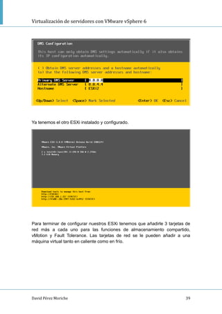 Virtualización de servidores con VMware vSphere 6
David Pérez Moriche 39
Ya tenemos el otro ESXi instalado y configurado.
Para terminar de configurar nuestros ESXi tenemos que añadirle 3 tarjetas de
red más a cada uno para las funciones de almacenamiento compartido,
vMotion y Fault Tolerance. Las tarjetas de red se le pueden añadir a una
máquina virtual tanto en caliente como en frío.
 