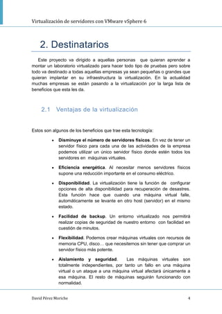 Virtualización de servidores con VMware vSphere 6
David Pérez Moriche 4
2. Destinatarios
Este proyecto va dirigido a aquellas personas que quieran aprender a
montar un laboratorio virtualizado para hacer todo tipo de pruebas pero sobre
todo va destinado a todas aquellas empresas ya sean pequeñas o grandes que
quieran implantar en su infraestructura la virtualización. En la actualidad
muchas empresas se están pasando a la virtualización por la larga lista de
beneficios que esta les da.
2.1 Ventajas de la virtualización
Estos son algunos de los beneficios que trae esta tecnología:
 Disminuye el número de servidores físicos. En vez de tener un
servidor físico para cada una de las actividades de la empresa
podemos utilizar un único servidor físico donde estén todos los
servidores en máquinas virtuales.
 Eficiencia energética. Al necesitar menos servidores físicos
supone una reducción importante en el consumo eléctrico.
 Disponibilidad. La virtualización tiene la función de configurar
opciones de alta disponibilidad para recuperación de desastres.
Esta función hace que cuando una máquina virtual falle,
automáticamente se levante en otro host (servidor) en el mismo
estado.
 Facilidad de backup. Un entorno virtualizado nos permitirá
realizar copias de seguridad de nuestro entorno con facilidad en
cuestión de minutos.
 Flexibilidad. Podemos crear máquinas virtuales con recursos de
memoria CPU, disco… que necesitemos sin tener que comprar un
servidor físico más potente.
 Aislamiento y seguridad. Las máquinas virtuales son
totalmente independientes, por tanto un fallo en una máquina
virtual o un ataque a una máquina virtual afectará únicamente a
esa máquina. El resto de máquinas seguirán funcionando con
normalidad.
 