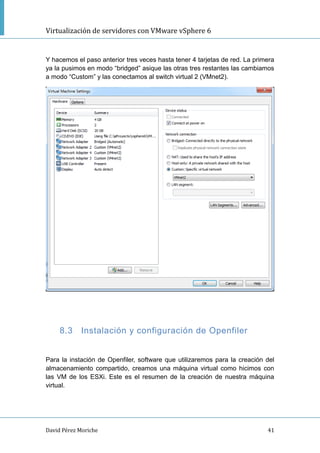 Virtualización de servidores con VMware vSphere 6
David Pérez Moriche 41
Y hacemos el paso anterior tres veces hasta tener 4 tarjetas de red. La primera
ya la pusimos en modo “bridged” asique las otras tres restantes las cambiamos
a modo “Custom” y las conectamos al switch virtual 2 (VMnet2).
8.3 Instalación y configuración de Openfiler
Para la instación de Openfiler, software que utilizaremos para la creación del
almacenamiento compartido, creamos una máquina virtual como hicimos con
las VM de los ESXi. Este es el resumen de la creación de nuestra máquina
virtual.
 