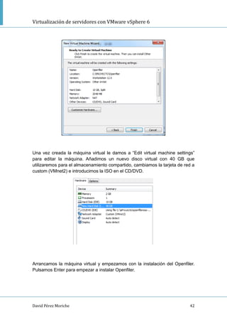 Virtualización de servidores con VMware vSphere 6
David Pérez Moriche 42
Una vez creada la máquina virtual le damos a “Edit virtual machine settings”
para editar la máquina. Añadimos un nuevo disco virtual con 40 GB que
utilizaremos para el almacenamiento compartido, cambiamos la tarjeta de red a
custom (VMnet2) e introducimos la ISO en el CD/DVD.
Arrancamos la máquina virtual y empezamos con la instalación del Openfiler.
Pulsamos Enter para empezar a instalar Openfiler.
 