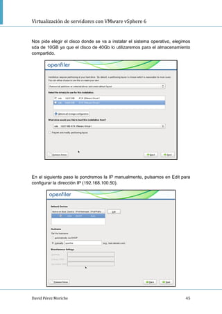 Virtualización de servidores con VMware vSphere 6
David Pérez Moriche 45
Nos pide elegir el disco donde se va a instalar el sistema operativo, elegimos
sda de 10GB ya que el disco de 40Gb lo utilizaremos para el almacenamiento
compartido.
En el siguiente paso le pondremos la IP manualmente, pulsamos en Edit para
configurar la dirección IP (192.168.100.50).
 