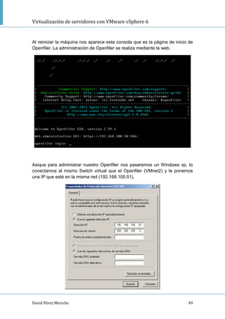 Virtualización de servidores con VMware vSphere 6
David Pérez Moriche 49
Al reiniciar la máquina nos aparece esta consola que es la página de inicio de
Openfiler. La administración de Openfiler se realiza mediante la web.
Asique para administrar nuestro Openfiler nos pasaremos un Windows xp, lo
conectamos al mismo Switch virtual que el Openfiler (VMnet2) y le ponemos
una IP que esté en la misma red (192.168.100.51).
 