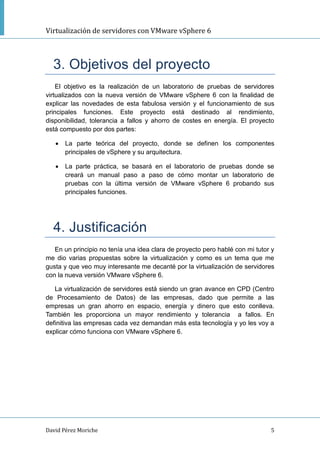 Virtualización de servidores con VMware vSphere 6
David Pérez Moriche 5
3. Objetivos del proyecto
El objetivo es la realización de un laboratorio de pruebas de servidores
virtualizados con la nueva versión de VMware vSphere 6 con la finalidad de
explicar las novedades de esta fabulosa versión y el funcionamiento de sus
principales funciones. Este proyecto está destinado al rendimiento,
disponibilidad, tolerancia a fallos y ahorro de costes en energía. El proyecto
está compuesto por dos partes:
 La parte teórica del proyecto, donde se definen los componentes
principales de vSphere y su arquitectura.
 La parte práctica, se basará en el laboratorio de pruebas donde se
creará un manual paso a paso de cómo montar un laboratorio de
pruebas con la última versión de VMware vSphere 6 probando sus
principales funciones.
4. Justificación
En un principio no tenía una idea clara de proyecto pero hablé con mi tutor y
me dio varias propuestas sobre la virtualización y como es un tema que me
gusta y que veo muy interesante me decanté por la virtualización de servidores
con la nueva versión VMware vSphere 6.
La virtualización de servidores está siendo un gran avance en CPD (Centro
de Procesamiento de Datos) de las empresas, dado que permite a las
empresas un gran ahorro en espacio, energía y dinero que esto conlleva.
También les proporciona un mayor rendimiento y tolerancia a fallos. En
definitiva las empresas cada vez demandan más esta tecnología y yo les voy a
explicar cómo funciona con VMware vSphere 6.
 