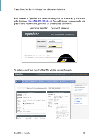 Virtualización de servidores con VMware vSphere 6
David Pérez Moriche 50
Para acceder a Openfiler nos vamos al navegador de nuestro xp y buscamos
esta dirección: https://192.168.100.50:446. Nos saldrá una ventana donde nos
pide usuario y contraseña, ponemos las credenciales y entramos.
Username: openfiler | Password: password
Ya estamos dentro de nuestro Openfiler y listos para configurarlo.
 