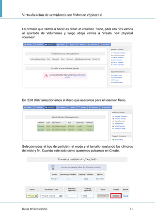Virtualización de servidores con VMware vSphere 6
David Pérez Moriche 51
Lo primero que vamos a hacer es crear un volumen físico, para ello nos vamos
al apartado de Volúmenes y luego abajo vamos a “create new physical
volumes”.
En „Edit Disk‟ seleccionamos el disco que usaremos para el volumen físico.
Seleccionados el tipo de partición, el modo y el tamaño ajustando los cilindros
de inicio y fin. Cuando este todo como queremos pulsamos en Create.
 