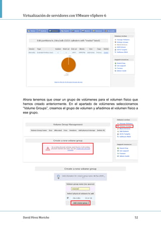 Virtualización de servidores con VMware vSphere 6
David Pérez Moriche 52
Ahora tenemos que crear un grupo de volúmenes para el volumen físico que
hemos creado anteriormente. En el apartado de volúmenes seleccionamos
“Volume Groups”, creamos el grupo de volumen y añadimos el volumen físico a
ese grupo.
 