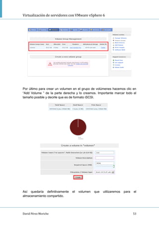 Virtualización de servidores con VMware vSphere 6
David Pérez Moriche 53
Por último para crear un volumen en el grupo de volúmenes hacemos clic en
“Add Volume ” de la parte derecha y lo creamos. Importante marcar todo el
tamaño posible y decirle que es de formato iSCSI.
Así quedaría definitivamente el volumen que utilizaremos para el
almacenamiento compartido.
 