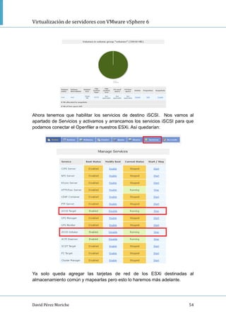 Virtualización de servidores con VMware vSphere 6
David Pérez Moriche 54
Ahora tenemos que habilitar los servicios de destino iSCSI. Nos vamos al
apartado de Servicios y activamos y arrancamos los servicios iSCSI para que
podamos conectar el Openfiler a nuestros ESXi. Así quedarían:
Ya solo queda agregar las tarjetas de red de los ESXi destinadas al
almacenamiento común y mapearlas pero esto lo haremos más adelante.
 