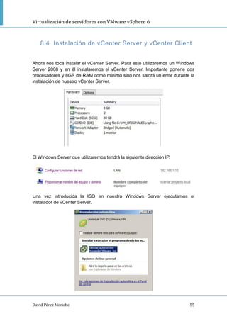 Virtualización de servidores con VMware vSphere 6
David Pérez Moriche 55
8.4 Instalación de vCenter Server y vCenter Client
Ahora nos toca instalar el vCenter Server. Para esto utilizaremos un Windows
Server 2008 y en él instalaremos el vCenter Server. Importante ponerle dos
procesadores y 8GB de RAM como mínimo sino nos saldrá un error durante la
instalación de nuestro vCenter Server.
El Windows Server que utilizaremos tendrá la siguiente dirección IP.
Una vez introducida la ISO en nuestro Windows Server ejecutamos el
instalador de vCenter Server.
 