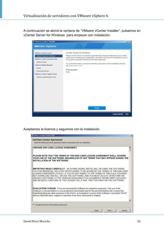 Virtualización de servidores con VMware vSphere 6
David Pérez Moriche 56
A continuación se abrirá la ventana de “VMware vCenter Installer”, pulsamos en
vCenter Server for Windows para empezar con instalación.
Aceptamos la licencia y seguimos con la instalación.
 