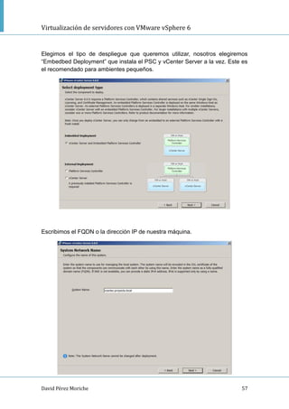 Virtualización de servidores con VMware vSphere 6
David Pérez Moriche 57
Elegimos el tipo de despliegue que queremos utilizar, nosotros elegiremos
“Embedbed Deployment” que instala el PSC y vCenter Server a la vez. Este es
el recomendado para ambientes pequeños.
Escribimos el FQDN o la dirección IP de nuestra máquina.
 