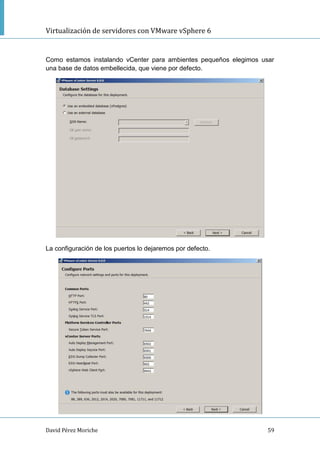 Virtualización de servidores con VMware vSphere 6
David Pérez Moriche 59
Como estamos instalando vCenter para ambientes pequeños elegimos usar
una base de datos embellecida, que viene por defecto.
La configuración de los puertos lo dejaremos por defecto.
 