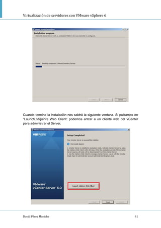 Virtualización de servidores con VMware vSphere 6
David Pérez Moriche 61
Cuando termine la instalación nos saldrá la siguiente ventana. Si pulsamos en
“Launch vSpehre Web Client” podemos entrar a un cliente web del vCenter
para administrar el Server.
 