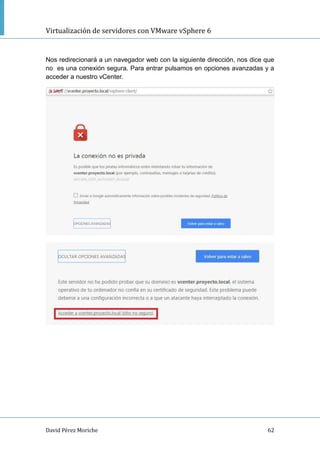 Virtualización de servidores con VMware vSphere 6
David Pérez Moriche 62
Nos redirecionará a un navegador web con la siguiente dirección, nos dice que
no es una conexión segura. Para entrar pulsamos en opciones avanzadas y a
acceder a nuestro vCenter.
 