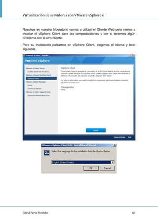 Virtualización de servidores con VMware vSphere 6
David Pérez Moriche 63
Nosotros en nuestro laboratorio vamos a utilizar el Cliente Web pero vamos a
instalar el vSphere Client para las comprobaciones y por si tenemos algún
problema con el otro cliente.
Para su instalación pulsamos en vSphere Client, elegimos el idioma y todo
siguiente.
 