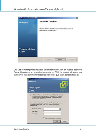 Virtualización de servidores con VMware vSphere 6
David Pérez Moriche 64
Una vez ya lo tengamos instalado ya tendremos el Client en nuestro escritorio.
Desde él podemos acceder directamente a un ESXi de nuestra infraestructura
o al Server para administrar todos los elementos que estén conectados a él.
 