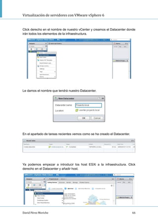 Virtualización de servidores con VMware vSphere 6
David Pérez Moriche 66
Click derecho en el nombre de nuestro vCenter y creamos el Datacenter donde
irán todos los elementos de la infraestructura.
Le damos el nombre que tendrá nuestro Datacenter.
En el apartado de tareas recientes vemos como se ha creado el Datacenter.
Ya podemos empezar a introducir los host ESXi a la infraestructura. Click
derecho en el Datacenter y añadir host.
 