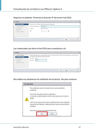 Virtualización de servidores con VMware vSphere 6
David Pérez Moriche 67
Seguimos el asistente. Ponemos la dirección IP del primer host ESXi.
Las credenciales que tiene el host ESXi para conectarnos a él.
Nos saldrá una advertencia de certificado de la licencia. Yes para continuar.
 