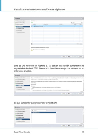 Virtualización de servidores con VMware vSphere 6
David Pérez Moriche 68
Esto es una novedad en vSphere 6. Al activar esta opción aumentamos la
seguridad de los host ESXi. Nosotros lo desactivaremos ya que estamos en un
entorno de pruebas.
En que Datacenter queremos meter el host ESXi.
 