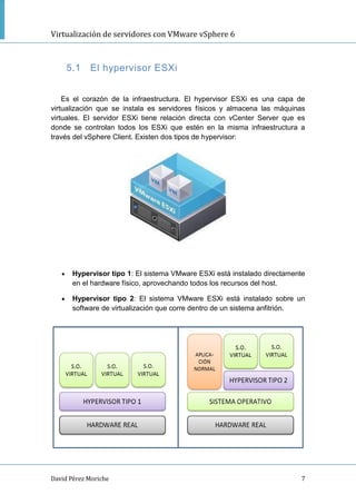 Virtualización de servidores con VMware vSphere 6
David Pérez Moriche 7
5.1 El hypervisor ESXi
Es el corazón de la infraestructura. El hypervisor ESXi es una capa de
virtualización que se instala es servidores físicos y almacena las máquinas
virtuales. El servidor ESXi tiene relación directa con vCenter Server que es
donde se controlan todos los ESXi que estén en la misma infraestructura a
través del vSphere Client. Existen dos tipos de hypervisor:
 Hypervisor tipo 1: El sistema VMware ESXi está instalado directamente
en el hardware físico, aprovechando todos los recursos del host.
 Hypervisor tipo 2: El sistema VMware ESXi está instalado sobre un
software de virtualización que corre dentro de un sistema anfitrión.
 