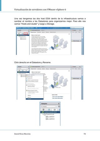 Virtualización de servidores con VMware vSphere 6
David Pérez Moriche 70
Una vez tengamos los dos host ESXi dentro de la infraestructura vamos a
cambiar el nombre a los Datastores para organizarnos mejor. Para ello nos
vamos “Hosts and cluster” y luego a Storage.
Click derecho en el Datastore y Rename.
 