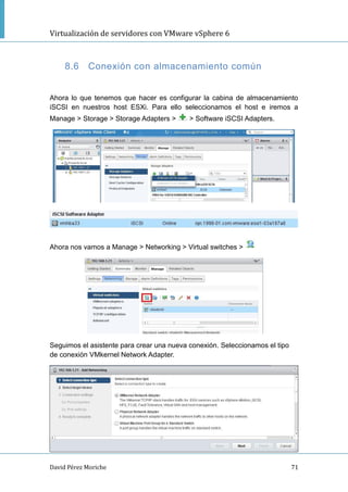 Virtualización de servidores con VMware vSphere 6
David Pérez Moriche 71
8.6 Conexión con almacenamiento común
Ahora lo que tenemos que hacer es configurar la cabina de almacenamiento
iSCSI en nuestros host ESXi. Para ello seleccionamos el host e iremos a
Manage > Storage > Storage Adapters > > Software iSCSI Adapters.
Ahora nos vamos a Manage > Networking > Virtual switches >
Seguimos el asistente para crear una nueva conexión. Seleccionamos el tipo
de conexión VMkernel Network Adapter.
 