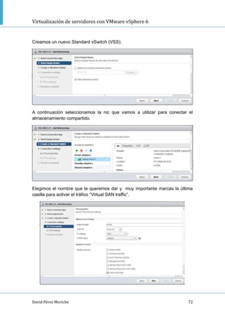 Virtualización de servidores con VMware vSphere 6
David Pérez Moriche 72
Creamos un nuevo Standard vSwitch (VSS).
A continuación seleccionamos la nic que vamos a utilizar para conectar el
almacenamiento compartido.
Elegimos el nombre que le queremos dar y muy importante marcas la última
casilla para activar el tráfico “Virtual SAN traffic”.
 