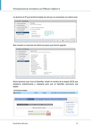 Virtualización de servidores con VMware vSphere 6
David Pérez Moriche 73
Le decimos la IP que tendrá la tarjeta de red que va conectada a la cabina iscsi
Nos muestra un resumen de todos los pasos que hemos seguido.
Ahora tenemos que irnos al Openfiler, añadir el nombre de la tarjeta iSCSI que
añadimos anteriormente y mapearla para que el Openfiler reconozca esa
tarjeta.
 