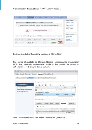 Virtualización de servidores con VMware vSphere 6
David Pérez Moriche 74
Dejamos a un lado el Openfiler y volvemos al Cliente Web.
Nos vamos al apartado de Storage Adapters, seleccionamos el adaptador
iSCSI que añadimos anteriormente, abajo en los detalles del adaptador
seleccionamos Network y le damos a añadir.
Seleccionamos el vSwitch que hemos creado antes (vSwitch1).
 