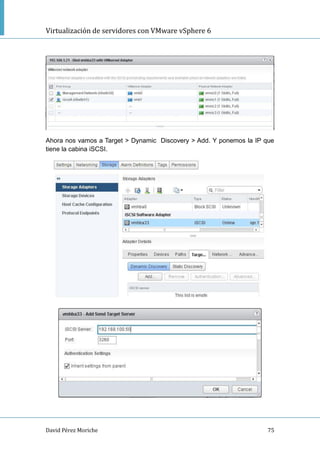 Virtualización de servidores con VMware vSphere 6
David Pérez Moriche 75
Ahora nos vamos a Target > Dynamic Discovery > Add. Y ponemos la IP que
tiene la cabina iSCSI.
 