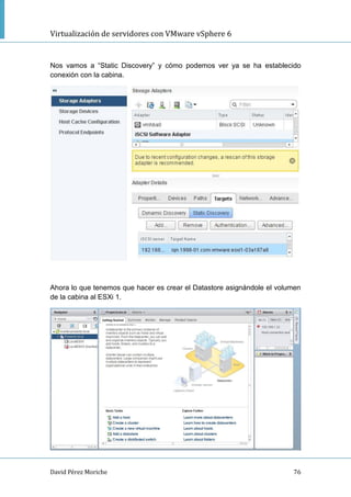 Virtualización de servidores con VMware vSphere 6
David Pérez Moriche 76
Nos vamos a “Static Discovery” y cómo podemos ver ya se ha establecido
conexión con la cabina.
Ahora lo que tenemos que hacer es crear el Datastore asignándole el volumen
de la cabina al ESXi 1.
 