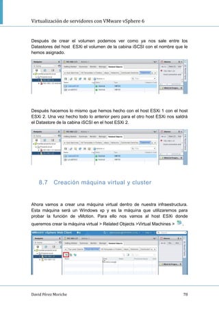 Virtualización de servidores con VMware vSphere 6
David Pérez Moriche 78
Después de crear el volumen podemos ver como ya nos sale entre los
Datastores del host ESXi el volumen de la cabina iSCSI con el nombre que le
hemos asignado.
Después hacemos lo mismo que hemos hecho con el host ESXi 1 con el host
ESXi 2. Una vez hecho todo lo anterior pero para el otro host ESXi nos saldrá
el Datastore de la cabina iSCSI en el host ESXi 2.
8.7 Creación máquina virtual y cluster
Ahora vamos a crear una máquina virtual dentro de nuestra infraestructura.
Esta máquina será un Windows xp y es la máquina que utilizaremos para
probar la función de vMotion. Para ello nos vamos al host ESXi donde
queremos crear la máquina virtual > Related Objects >Virtual Machines > .
 